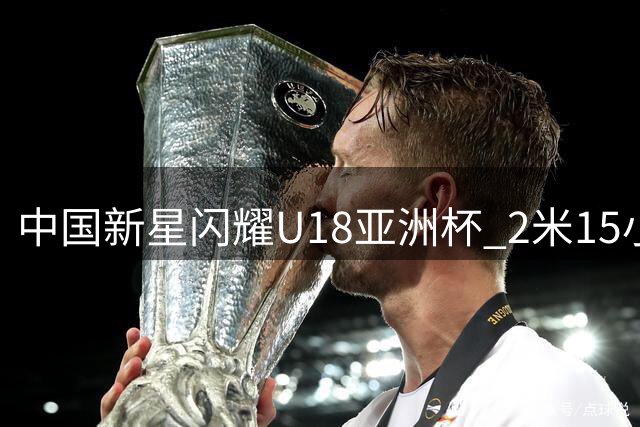 中国新星闪耀U18亚洲杯 2米15小将三战连创佳绩