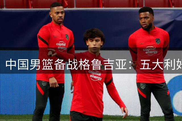 中国男篮备战格鲁吉亚：五大利好能否化解两大隐忧？