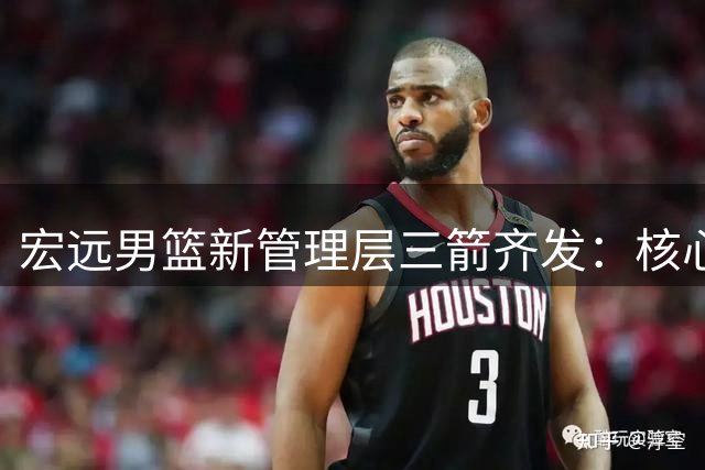 宏远男篮新管理层三箭齐发：核心阵容调整曝光 周鹏双身份回归引热议