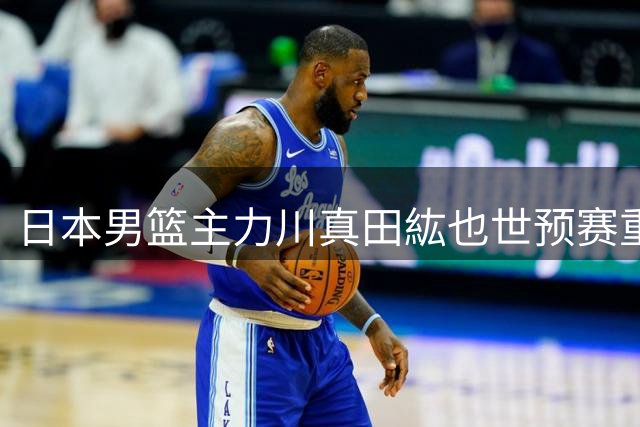 日本男篮主力川真田紘也世预赛重伤 右手腕手术成功将休战一赛季