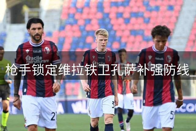 枪手锁定维拉铁卫孔萨补强防线 斯通斯成备选目标