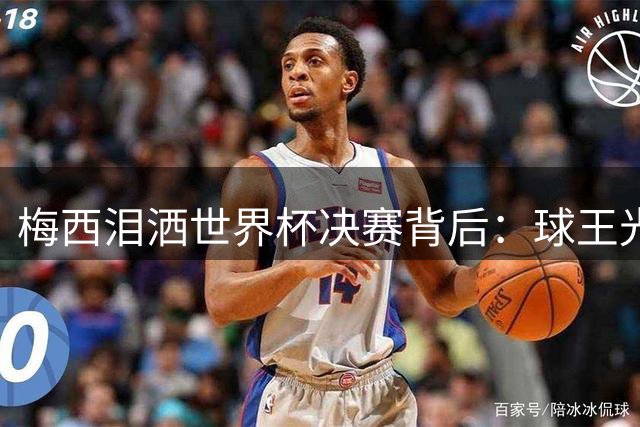 梅西泪洒世界杯决赛背后：球王光环下的未竟之梦与团队失控危机