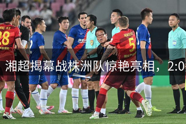湘超揭幕战株洲队惊艳亮相，2:0完胜宿敌尽显王者之气