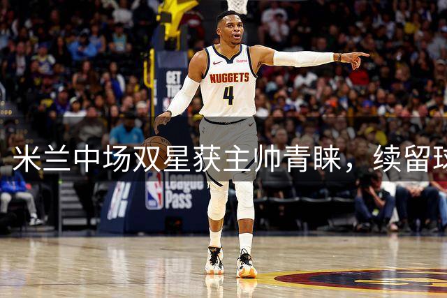 米兰中场双星获主帅青睐，续留球队成定局