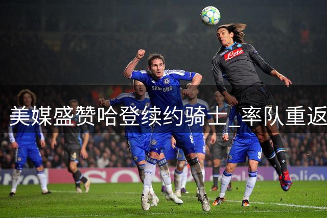 美媒盛赞哈登续约骑士 率队重返东决彰显价值