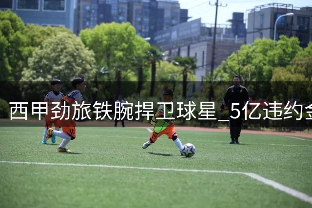 西甲劲旅铁腕捍卫球星 5亿违约金筑墙拒巴萨