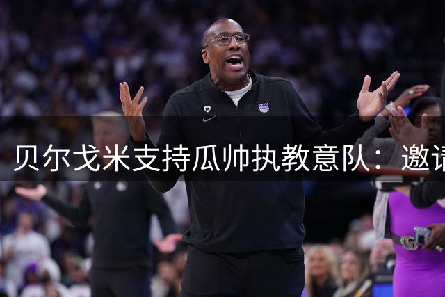 贝尔戈米支持瓜帅执教意队：邀请无过，尊其选择