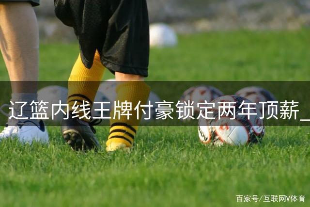 辽篮内线王牌付豪锁定两年顶薪 三冠功臣能否助球队重返巅峰