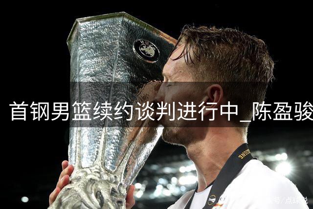 首钢男篮续约谈判进行中 陈盈骏留队前景被看好