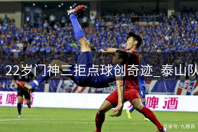 22岁门神三拒点球创奇迹 泰山队绝境重生诠释足球真谛