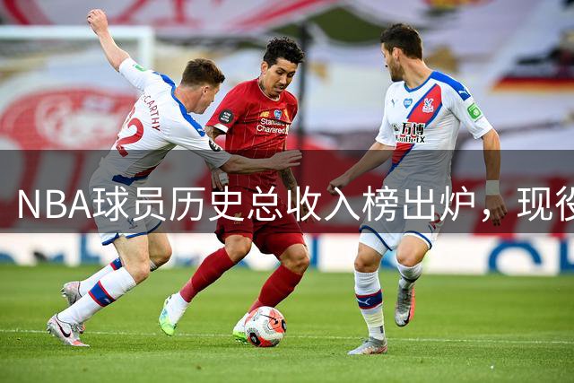 NBA球员历史总收入榜出炉，现役球星包揽前十席位