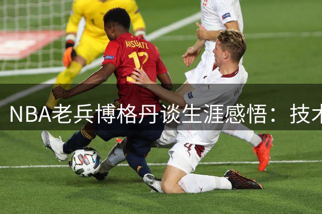 NBA老兵博格丹谈生涯感悟：技术可练就 自律与稳定性决定职业高度